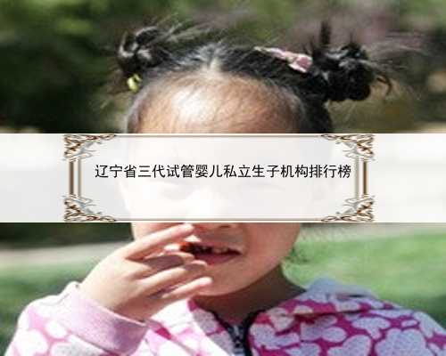 辽宁省三代试管婴儿私立生子机构排行榜