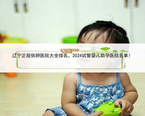 辽宁正规供卵医院大全排名，2024试管婴儿助孕医院名单！